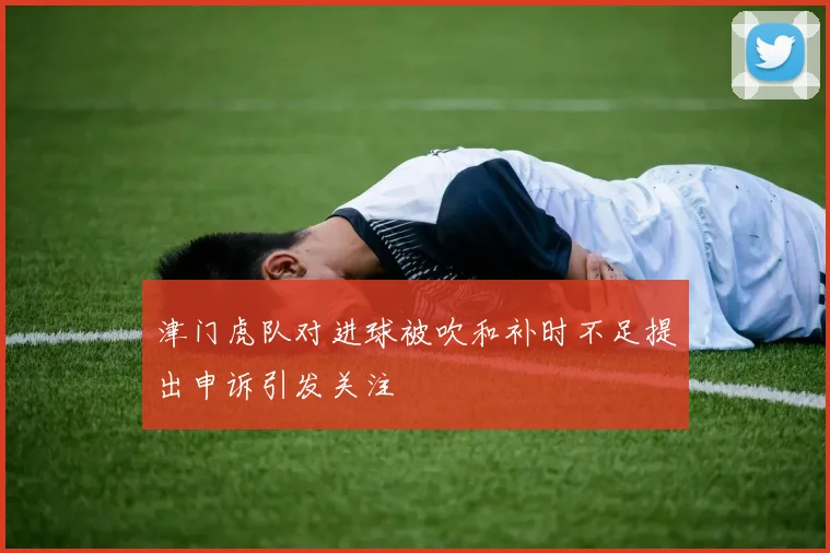 津门虎队对进球被吹和补时不足提出申诉引发关注