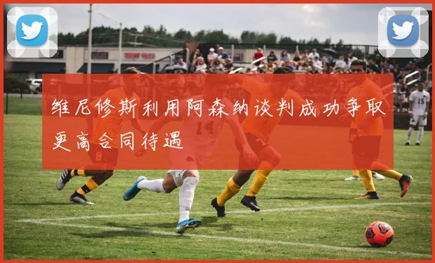维尼修斯利用阿森纳谈判成功争取更高合同待遇