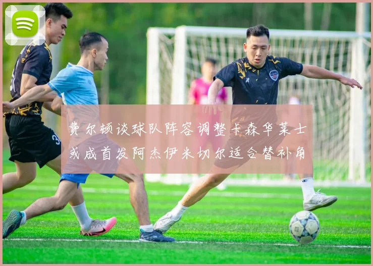 费尔顿谈球队阵容调整卡森华莱士或成首发阿杰伊米切尔适合替补角色