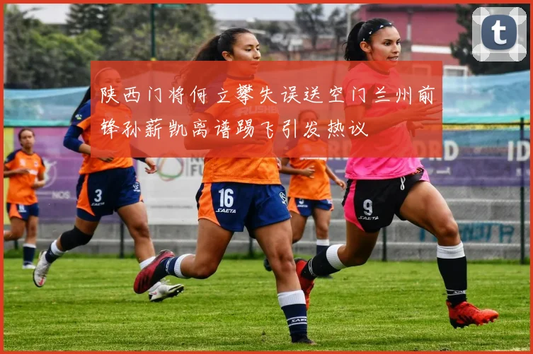 陕西门将何立攀失误送空门兰州前锋孙薪凯离谱踢飞引发热议