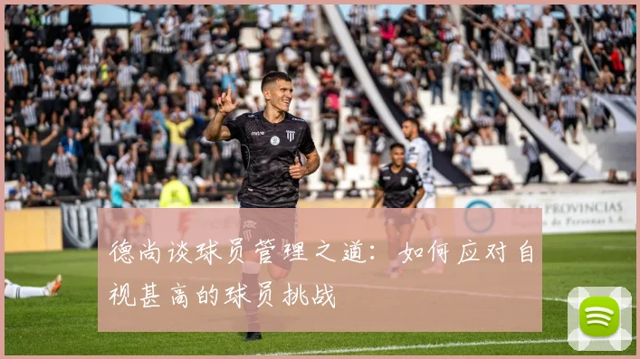 德尚谈球员管理之道：如何应对自视甚高的球员挑战