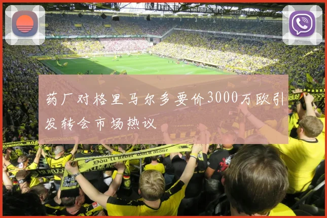 药厂对格里马尔多要价3000万欧引发转会市场热议