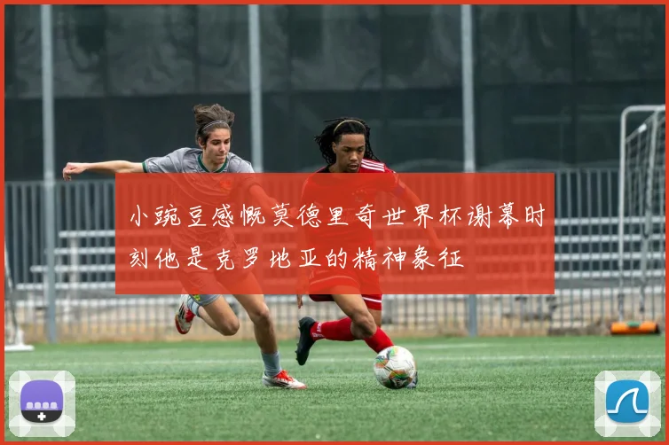 小豌豆感慨莫德里奇世界杯谢幕时刻他是克罗地亚的精神象征
