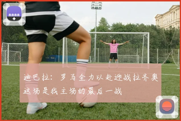 迪巴拉：罗马全力以赴迎战拉齐奥这场是我主场的最后一战