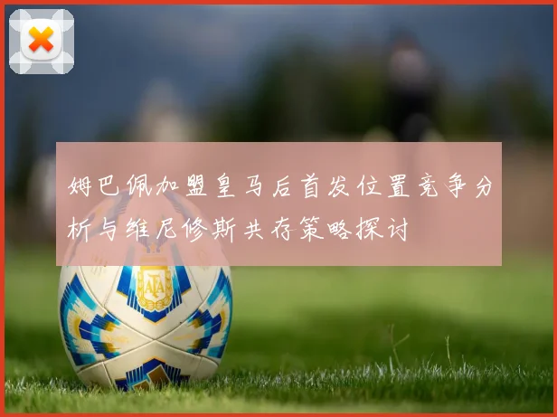 姆巴佩加盟皇马后首发位置竞争分析与维尼修斯共存策略探讨