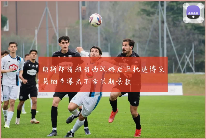 朗斯即将租借西汉姆后卫托迪博交易细节曝光不含买断条款