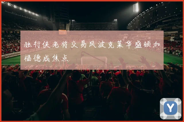 独行侠老将交易风波克莱华盛顿加福德成焦点