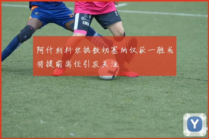 阿什利科尔执教切塞纳仅获一胜或将提前离任引发关注