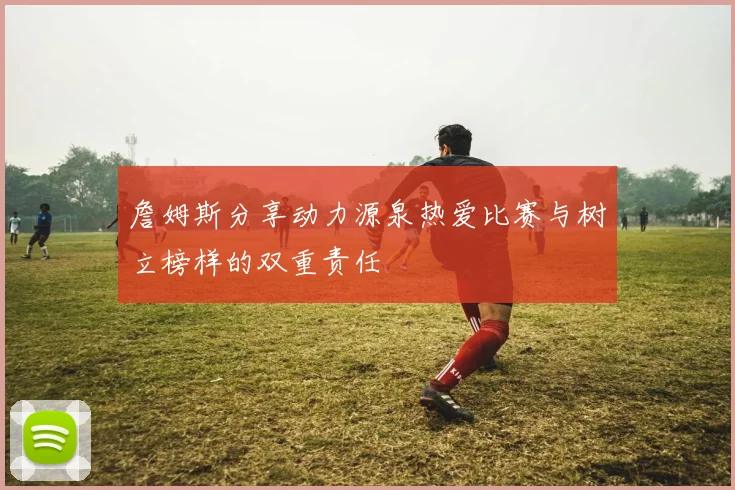 詹姆斯分享动力源泉热爱比赛与树立榜样的双重责任