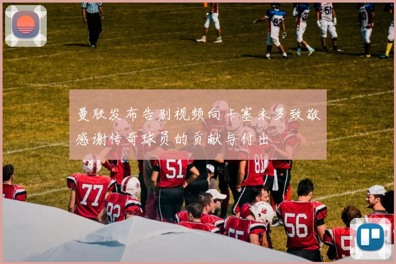 曼联发布告别视频向卡塞米罗致敬感谢传奇球员的贡献与付出