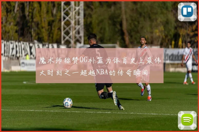 魔术师称赞OG补篮为体育史上最伟大时刻之一超越NBA的传奇瞬间