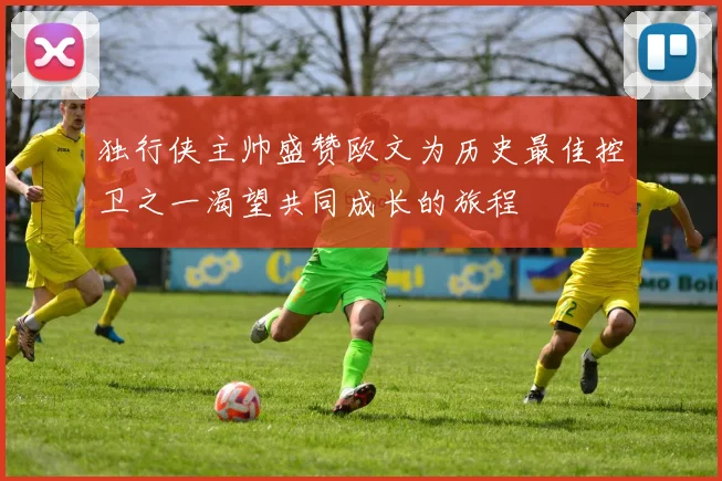 独行侠主帅盛赞欧文为历史最佳控卫之一渴望共同成长的旅程