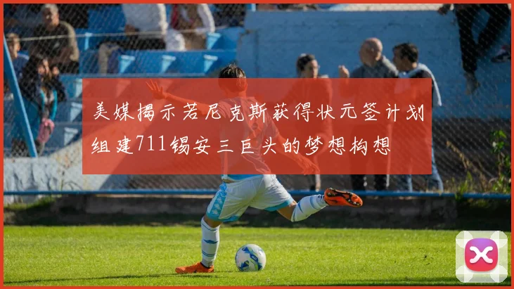 美媒揭示若尼克斯获得状元签计划组建711锡安三巨头的梦想构想