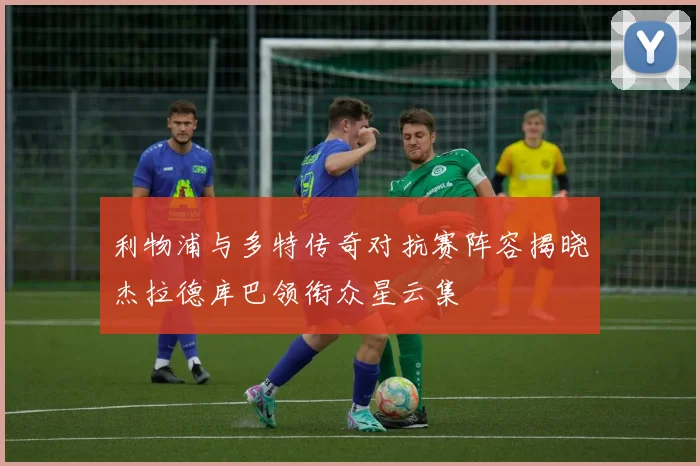 利物浦与多特传奇对抗赛阵容揭晓杰拉德库巴领衔众星云集