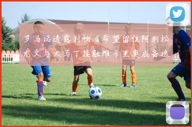 罗马诺透露利物浦希望留住阿利松尤文与大马丁接触维卡里奥成备选